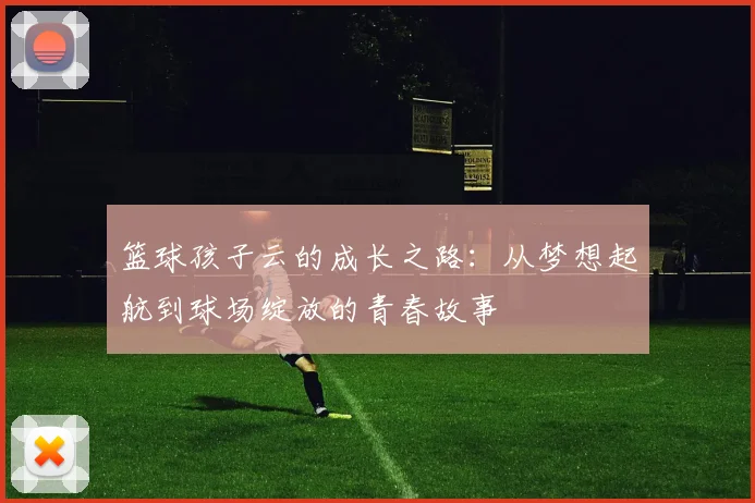 篮球孩子云的成长之路：从梦想起航到球场绽放的青春故事