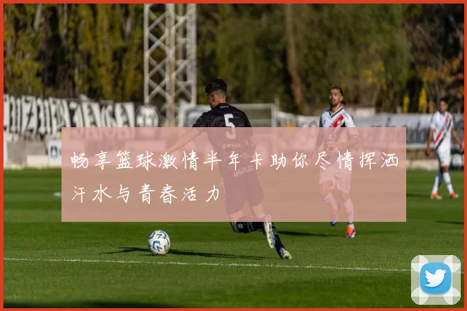 畅享篮球激情半年卡助你尽情挥洒汗水与青春活力