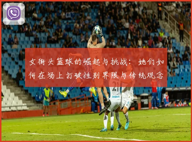 女街头篮球的崛起与挑战：她们如何在场上打破性别界限与传统观念