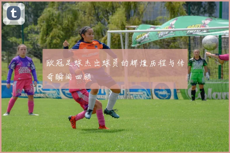 欧冠足球杰出球员的辉煌历程与传奇瞬间回顾