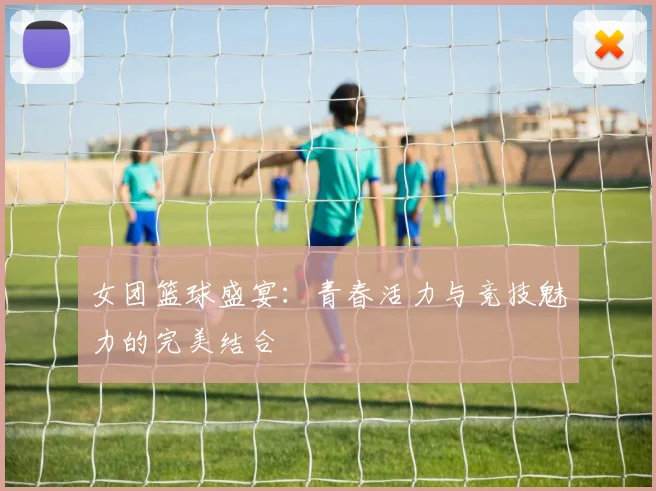 女团篮球盛宴：青春活力与竞技魅力的完美结合