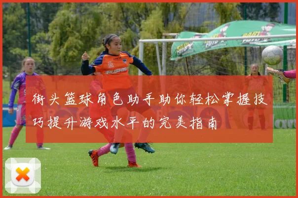 街头篮球角色助手助你轻松掌握技巧提升游戏水平的完美指南