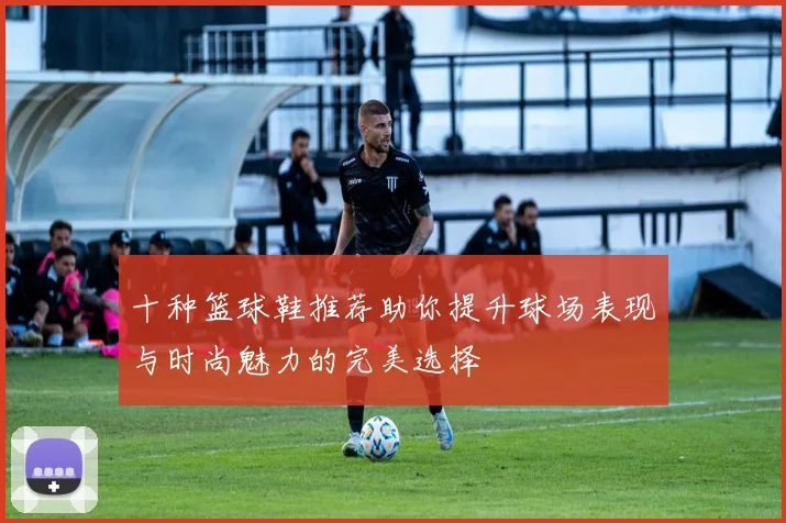 十种篮球鞋推荐助你提升球场表现与时尚魅力的完美选择